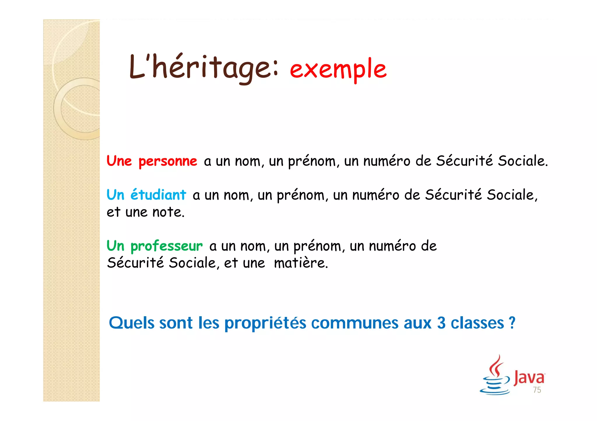 L’héritage: exemple
Une personne a un nom, un prénom, un numéro de Sécurité Sociale.
Un étudiant a un nom, un prénom, un numéro de Sécurité Sociale,
et une note.
Un professeur a un nom, un prénom, un numéro de
Sécurité Sociale, et une matière.
Quels sont les propriétés communes aux 3 classes ?
75
 