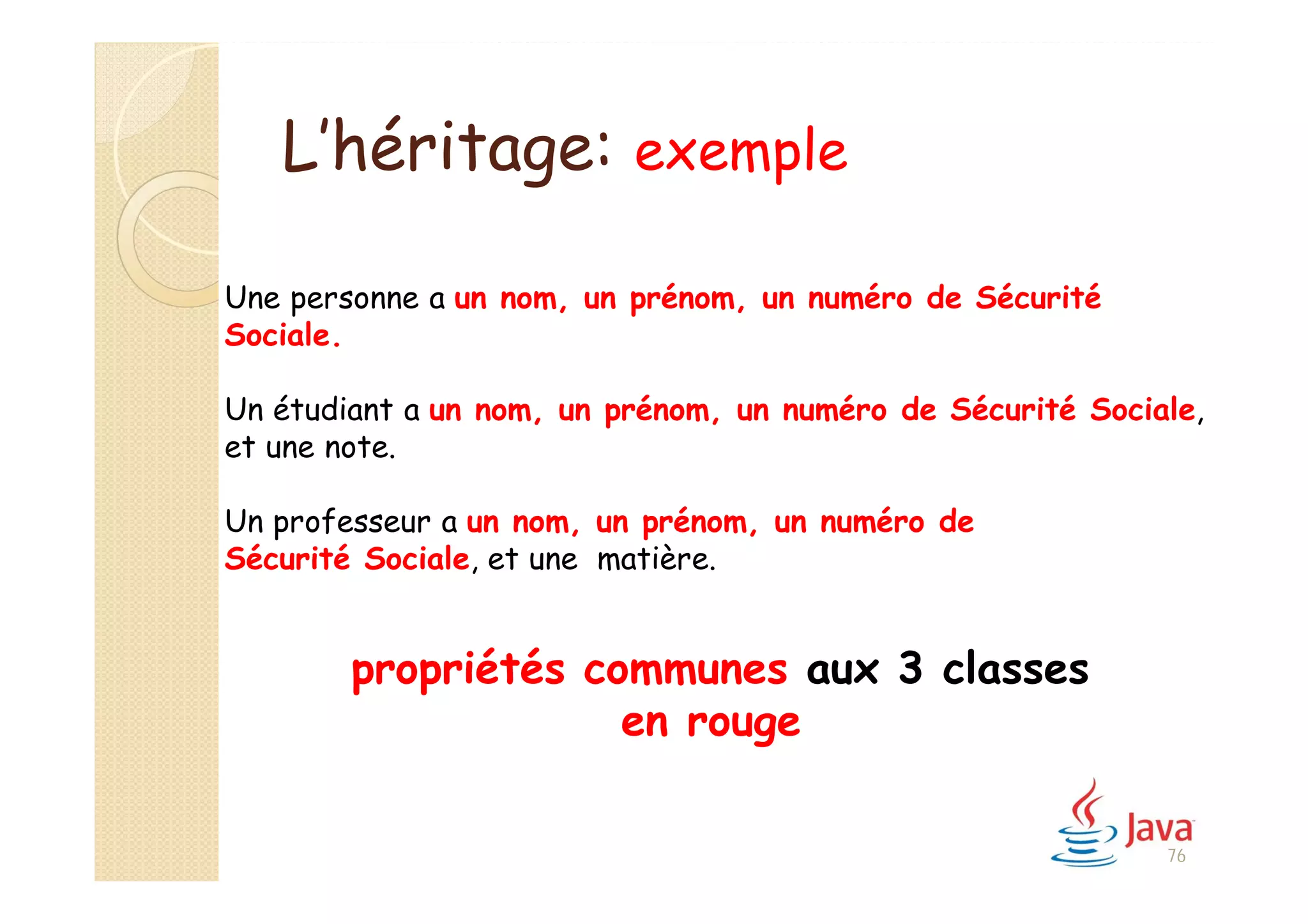 L’héritage: exemple
Une personne a un nom, un prénom, un numéro de Sécurité
Sociale.
Un étudiant a un nom, un prénom, un numéro de Sécurité Sociale,
et une note.
Un professeur a un nom, un prénom, un numéro de
Sécurité Sociale, et une matière.
propriétés communes aux 3 classes
en rouge
76
 
