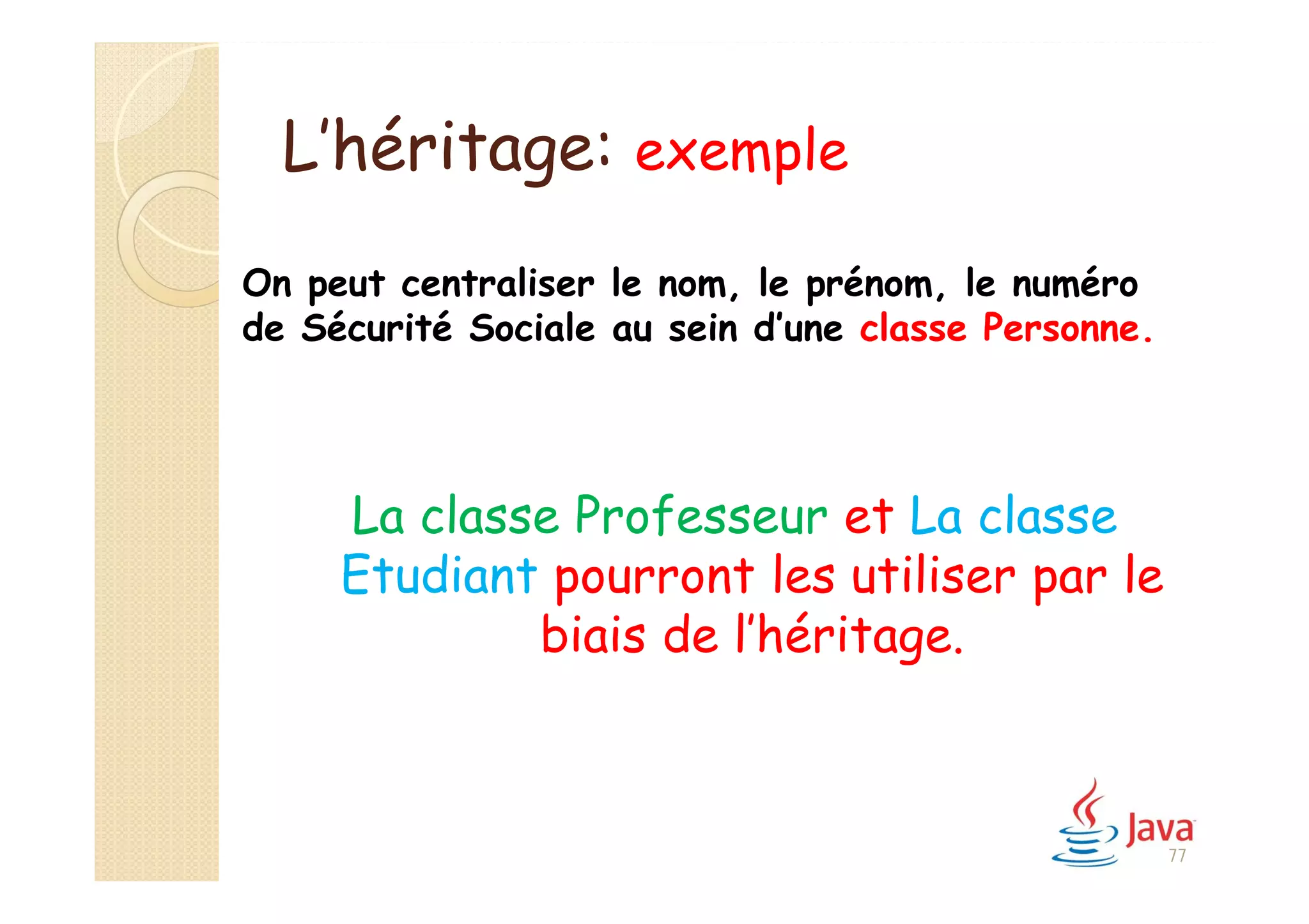 L’héritage: exemple
La classe Professeur et La classe
Etudiant pourront les utiliser par le
biais de l’héritage.
On peut centraliser le nom, le prénom, le numéro
de Sécurité Sociale au sein d’une classe Personne.
77
 
