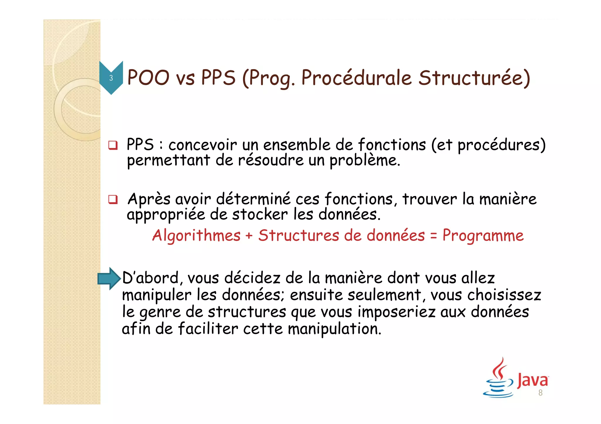 POO vs PPS (Prog. Procédurale Structurée)
 PPS : concevoir un ensemble de fonctions (et procédures)
permettant de résoudre un problème.
 Après avoir déterminé ces fonctions, trouver la manière
appropriée de stocker les données.
Algorithmes + Structures de données = Programme
 D’abord, vous décidez de la manière dont vous allez
manipuler les données; ensuite seulement, vous choisissez
le genre de structures que vous imposeriez aux données
afin de faciliter cette manipulation.
3
8
 