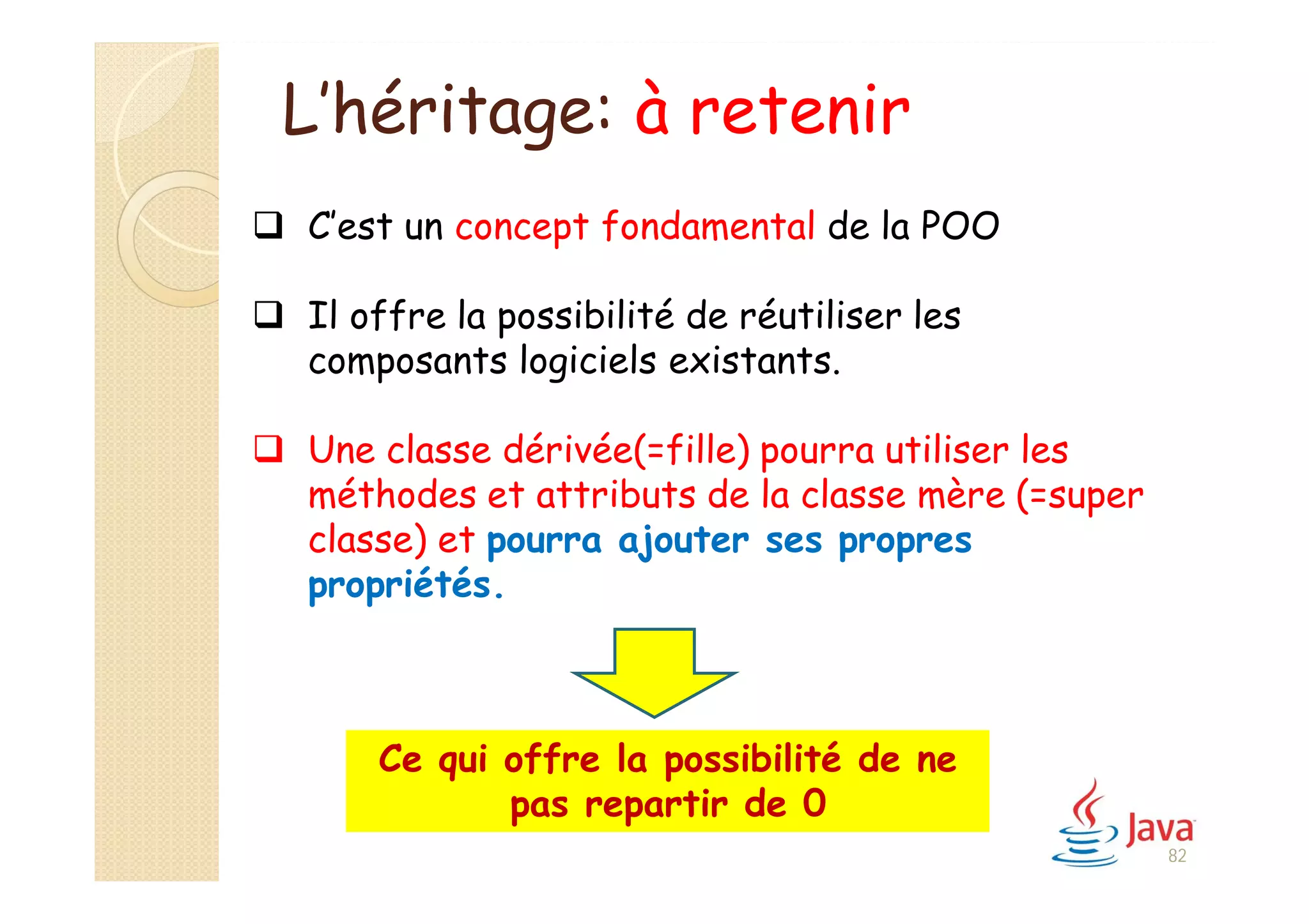 L’héritage: à retenir
 C’est un concept fondamental de la POO
 Il offre la possibilité de réutiliser les
composants logiciels existants.
 Une classe dérivée(=fille) pourra utiliser les
méthodes et attributs de la classe mère (=super
classe) et pourra ajouter ses propres
propriétés.
Ce qui offre la possibilité de ne
pas repartir de 0
82
 