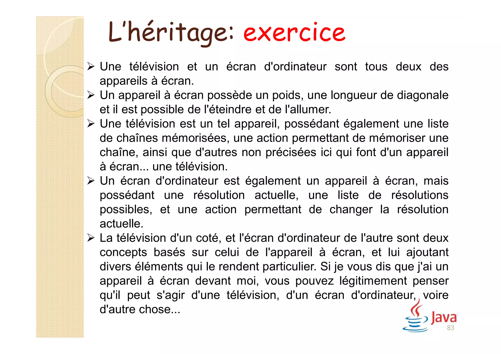 83
 Une télévision et un écran d'ordinateur sont tous deux des
appareils à écran.
 Un appareil à écran possède un poids, une longueur de diagonale
et il est possible de l'éteindre et de l'allumer.
 Une télévision est un tel appareil, possédant également une liste
de chaînes mémorisées, une action permettant de mémoriser une
chaîne, ainsi que d'autres non précisées ici qui font d'un appareil
à écran... une télévision.
 Un écran d'ordinateur est également un appareil à écran, mais
possédant une résolution actuelle, une liste de résolutions
possibles, et une action permettant de changer la résolution
actuelle.
 La télévision d'un coté, et l'écran d'ordinateur de l'autre sont deux
concepts basés sur celui de l'appareil à écran, et lui ajoutant
divers éléments qui le rendent particulier. Si je vous dis que j'ai un
appareil à écran devant moi, vous pouvez légitimement penser
qu'il peut s'agir d'une télévision, d'un écran d'ordinateur, voire
d'autre chose...
L’héritage: exercice
 