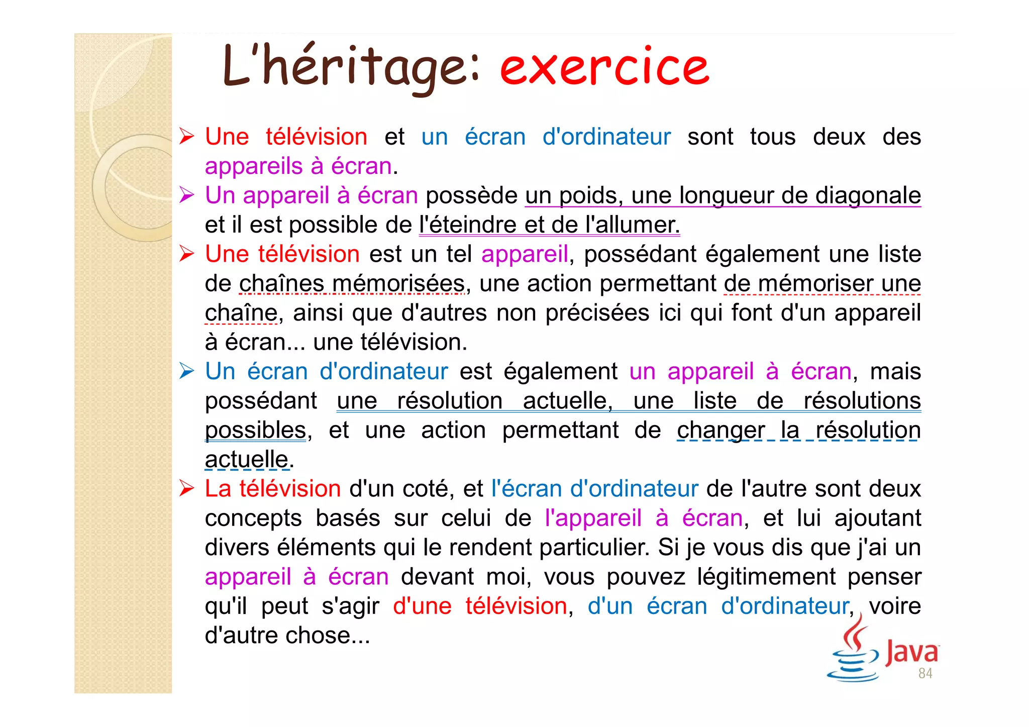 84
 Une télévision et un écran d'ordinateur sont tous deux des
appareils à écran.
 Un appareil à écran possède un poids, une longueur de diagonale
et il est possible de l'éteindre et de l'allumer.
 Une télévision est un tel appareil, possédant également une liste
de chaînes mémorisées, une action permettant de mémoriser une
chaîne, ainsi que d'autres non précisées ici qui font d'un appareil
à écran... une télévision.
 Un écran d'ordinateur est également un appareil à écran, mais
possédant une résolution actuelle, une liste de résolutions
possibles, et une action permettant de changer la résolution
actuelle.
 La télévision d'un coté, et l'écran d'ordinateur de l'autre sont deux
concepts basés sur celui de l'appareil à écran, et lui ajoutant
divers éléments qui le rendent particulier. Si je vous dis que j'ai un
appareil à écran devant moi, vous pouvez légitimement penser
qu'il peut s'agir d'une télévision, d'un écran d'ordinateur, voire
d'autre chose...
L’héritage: exercice
 
