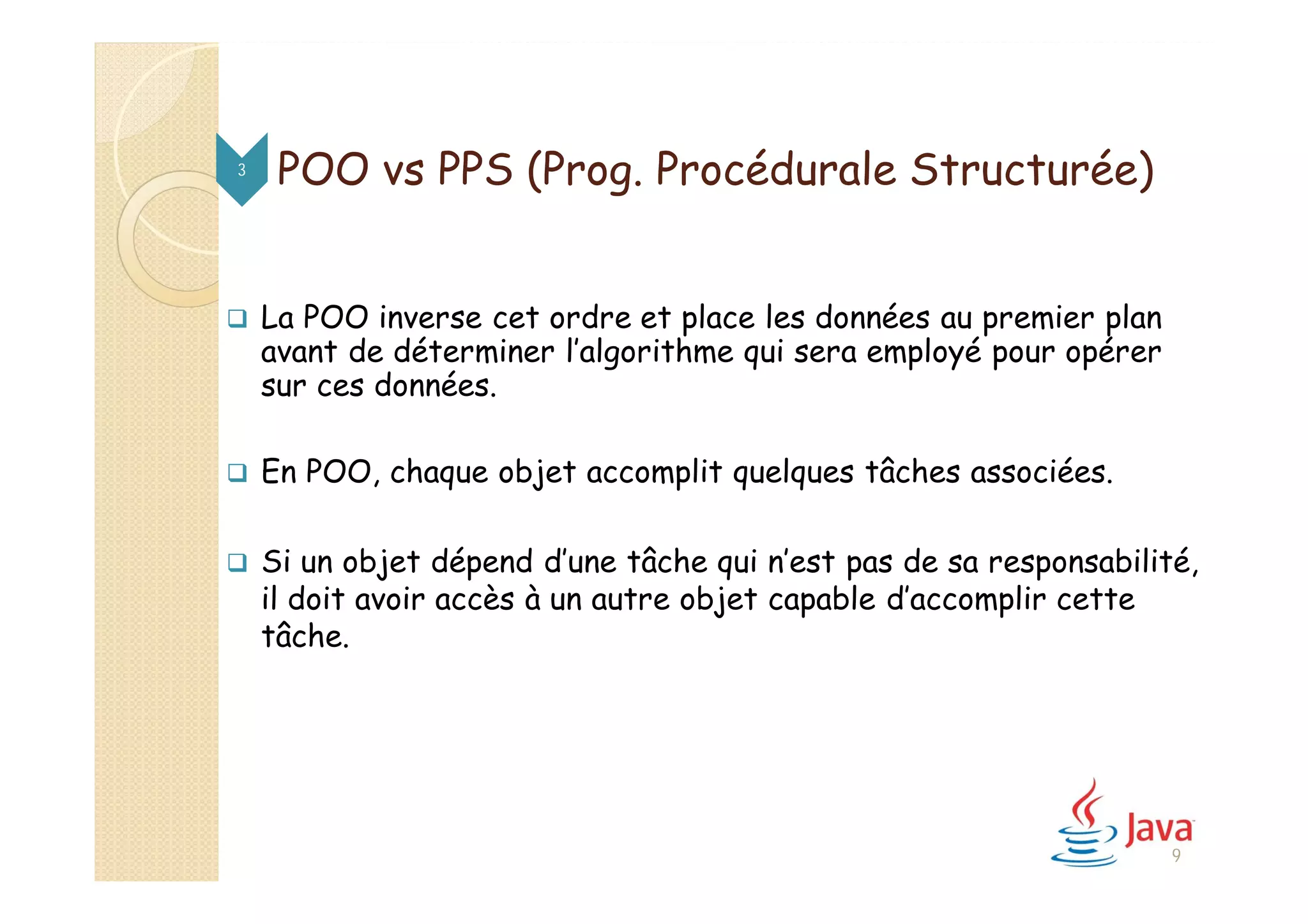  La POO inverse cet ordre et place les données au premier plan
avant de déterminer l’algorithme qui sera employé pour opérer
sur ces données.
 En POO, chaque objet accomplit quelques tâches associées.
 Si un objet dépend d’une tâche qui n’est pas de sa responsabilité,
il doit avoir accès à un autre objet capable d’accomplir cette
tâche.
3
9
POO vs PPS (Prog. Procédurale Structurée)
 