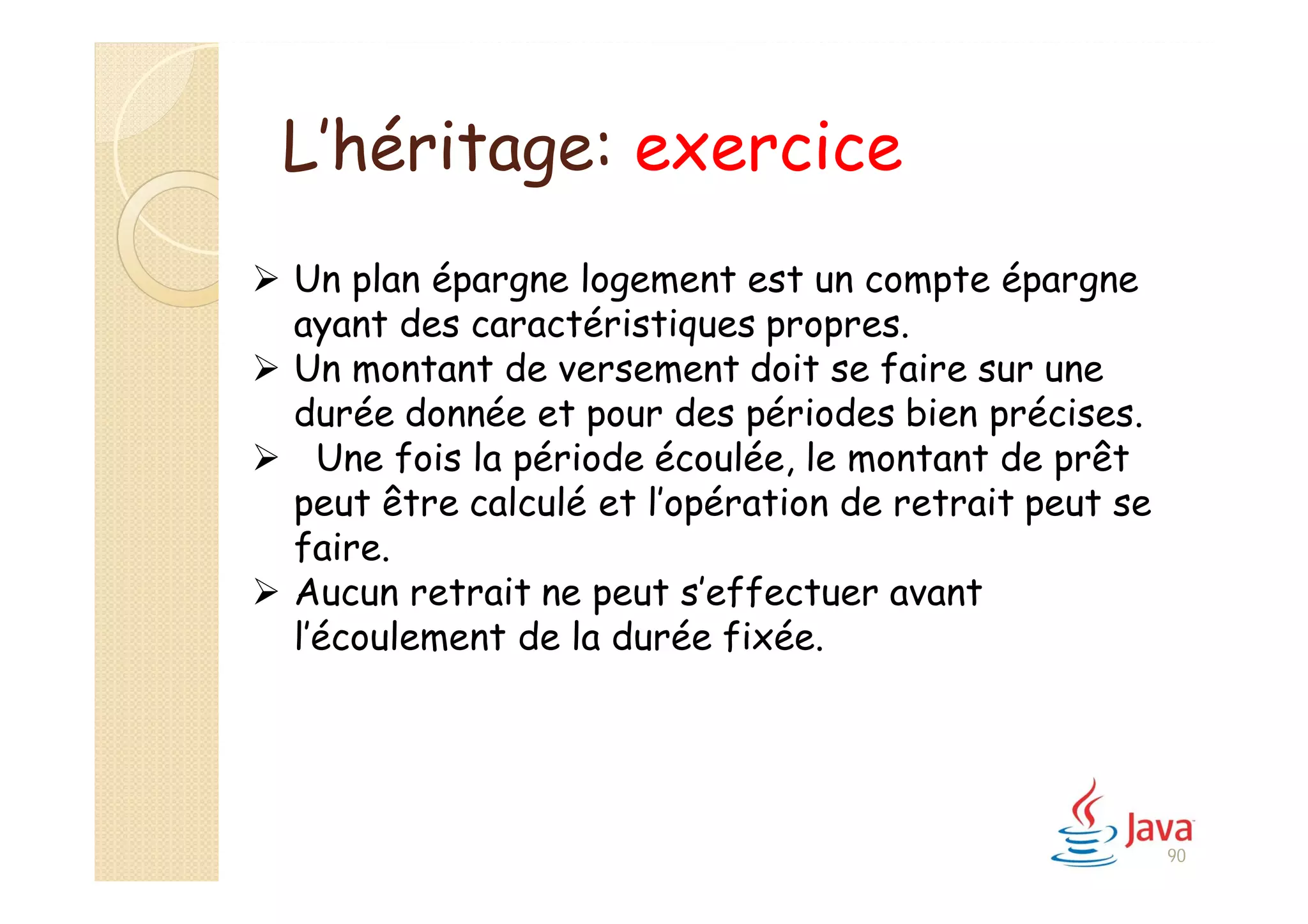 90
L’héritage: exercice
 Un plan épargne logement est un compte épargne
ayant des caractéristiques propres.
 Un montant de versement doit se faire sur une
durée donnée et pour des périodes bien précises.
 Une fois la période écoulée, le montant de prêt
peut être calculé et l’opération de retrait peut se
faire.
 Aucun retrait ne peut s’effectuer avant
l’écoulement de la durée fixée.
 