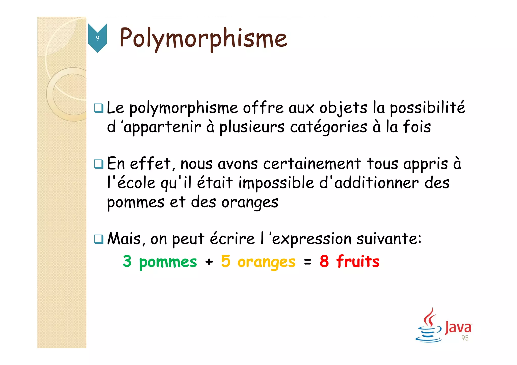 95
Polymorphisme9
 Le polymorphisme offre aux objets la possibilité
d ’appartenir à plusieurs catégories à la fois
 En effet, nous avons certainement tous appris à
l'école qu'il était impossible d'additionner des
pommes et des oranges
 Mais, on peut écrire l ’expression suivante:
3 pommes + 5 oranges = 8 fruits
 