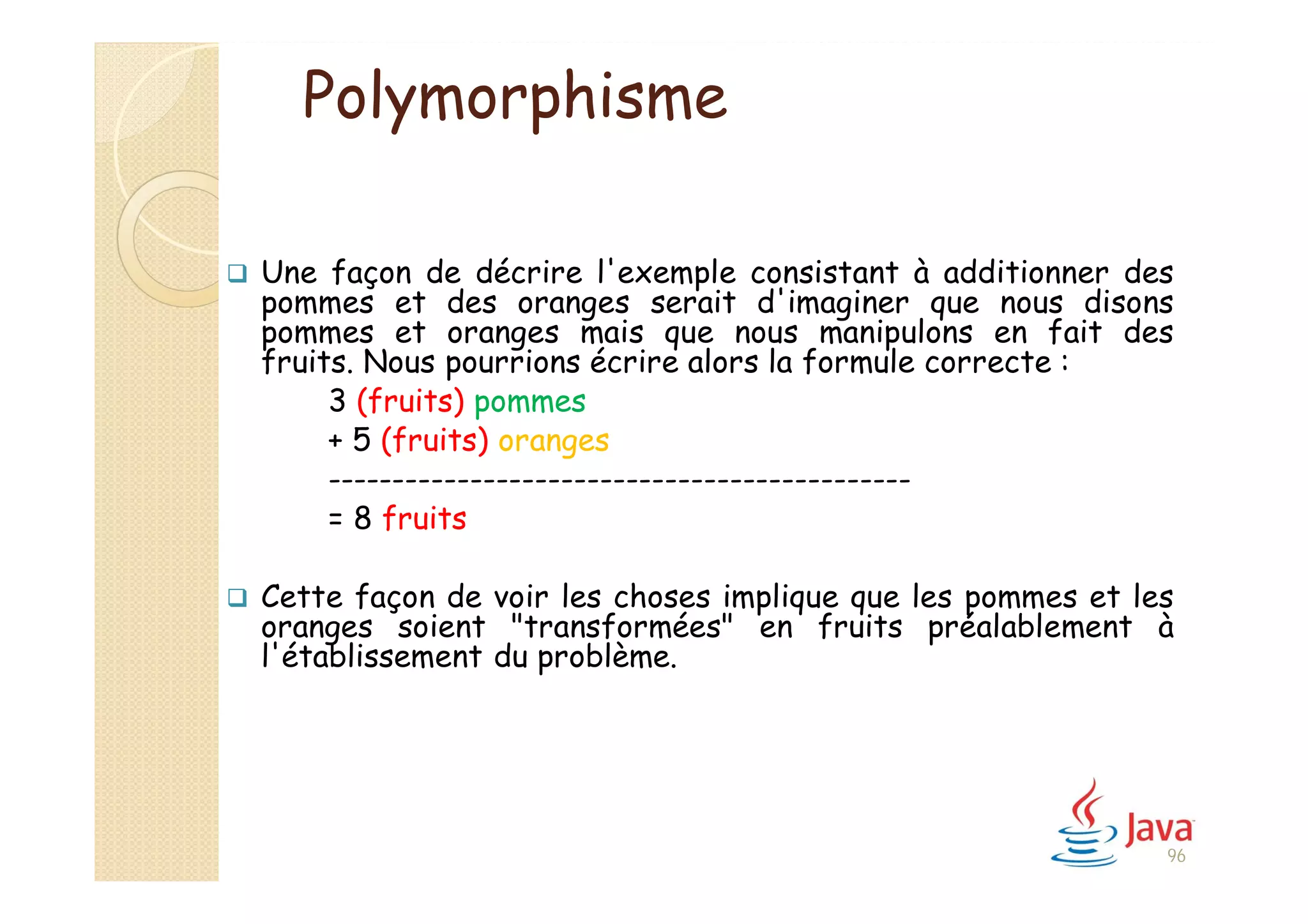 96
Polymorphisme
 Une façon de décrire l'exemple consistant à additionner des
pommes et des oranges serait d'imaginer que nous disons
pommes et oranges mais que nous manipulons en fait des
fruits. Nous pourrions écrire alors la formule correcte :
3 (fruits) pommes
+ 5 (fruits) oranges
---------------------------------------------
= 8 fruits
 Cette façon de voir les choses implique que les pommes et les
oranges soient "transformées" en fruits préalablement à
l'établissement du problème.
 
