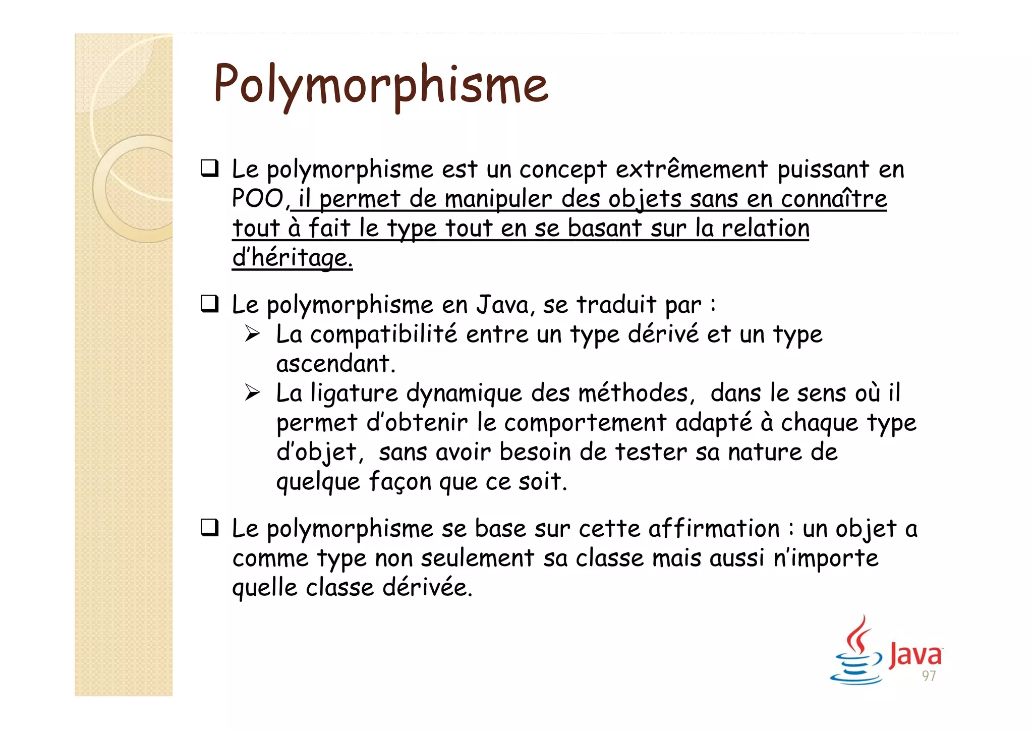  Le polymorphisme est un concept extrêmement puissant en
POO, il permet de manipuler des objets sans en connaître
tout à fait le type tout en se basant sur la relation
d’héritage.
 Le polymorphisme en Java, se traduit par :
 La compatibilité entre un type dérivé et un type
ascendant.
 La ligature dynamique des méthodes, dans le sens où il
permet d’obtenir le comportement adapté à chaque type
d’objet, sans avoir besoin de tester sa nature de
quelque façon que ce soit.
 Le polymorphisme se base sur cette affirmation : un objet a
comme type non seulement sa classe mais aussi n’importe
quelle classe dérivée.
Polymorphisme
97
 