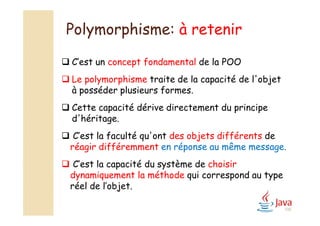 Polymorphisme: à retenir
100
 C’est un concept fondamental de la POO
 Le polymorphisme traite de la capacité de l'objet
à posséder plusieurs formes.
 Cette capacité dérive directement du principe
d'héritage.
 C’est la faculté qu'ont des objets différents de
réagir différemment en réponse au même message.
 C’est la capacité du système de choisir
dynamiquement la méthode qui correspond au type
réel de l’objet.
 