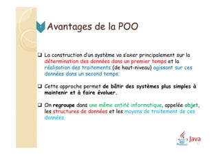  La construction d’un système va s’axer principalement sur la
détermination des données dans un premier temps et la
réalisation des traitements (de haut-niveau) agissant sur ces
données dans un second temps.
 Cette approche permet de bâtir des systèmes plus simples à
maintenir et à faire évoluer.
 On regroupe dans une même entité informatique, appelée objet,
les structures de données et les moyens de traitement de ces
données.
Avantages de la POO4
13
 