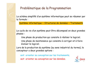 Problématique de la Programmation
Le schéma simpliﬁé d’un système informatique peut se résumer par
la formule :
Système informatique = Structures de données + Traitements
Le cycle de vie d’un système peut être décomposé en deux grandes
phases :
Une phase de production qui consiste à réaliser le logiciel.
Une phase de maintenance qui consiste à corriger et à faire
évoluer le logiciel.
Lors de la production du système (au sens industriel du terme), le
concepteur a deux grandes options :
soit orienter sa conception sur les traitements.
soit orienter sa conception sur les données.
15
 