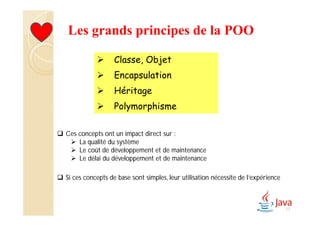Les grands principes de la POO
 Classe, Objet
 Encapsulation
 Héritage
 Polymorphisme
17
 Ces concepts ont un impact direct sur :
 La qualité du système
 Le coût de développement et de maintenance
 Le délai du développement et de maintenance
 Si ces concepts de base sont simples, leur utilisation nécessite de l’expérience
 
