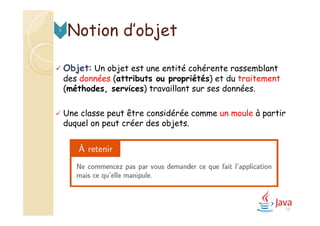  Objet: Un objet est une entité cohérente rassemblant
des données (attributs ou propriétés) et du traitement
(méthodes, services) travaillant sur ses données.
 Une classe peut être considérée comme un moule à partir
duquel on peut créer des objets.
Notion d’objet5
18
 