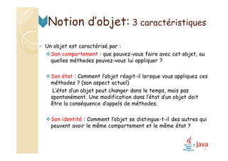 Notion d’objet: 3 caractéristiques5
 Un objet est caractérisé par :
Son comportement : que pouvez-vous faire avec cet objet, ou
quelles méthodes pouvez-vous lui appliquer ?
Son état : Comment l’objet réagit-il lorsque vous appliquez ces
méthodes ? (son aspect actuel)
L’état d’un objet peut changer dans le temps, mais pas
spontanément. Une modification dans l’état d’un objet doit
être la conséquence d’appels de méthodes.
Son identité : Comment l’objet se distingue-t-il des autres qui
peuvent avoir le même comportement et le même état ?
22
 