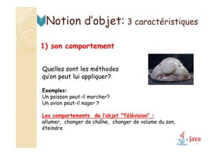 1) son comportement
Quelles sont les méthodes
qu’on peut lui appliquer?
Exemples:
Un poisson peut-il marcher?
Un avion peut-il nager ?
Les comportements de l’objet "Télévision" :
allumer, changer de chaîne, changer de volume du son,
éteindre
Notion d’objet: 3 caractéristiques5
23
 