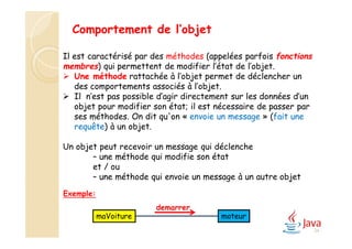 Exemple:
Comportement de l’objet
Il est caractérisé par des méthodes (appelées parfois fonctions
membres) qui permettent de modifier l’état de l’objet.
 Une méthode rattachée à l’objet permet de déclencher un
des comportements associés à l’objet.
 Il n’est pas possible d’agir directement sur les données d’un
objet pour modifier son état; il est nécessaire de passer par
ses méthodes. On dit qu'on « envoie un message » (fait une
requête) à un objet.
Un objet peut recevoir un message qui déclenche
– une méthode qui modifie son état
et / ou
– une méthode qui envoie un message à un autre objet
demarrer
maVoiture moteur
24
 