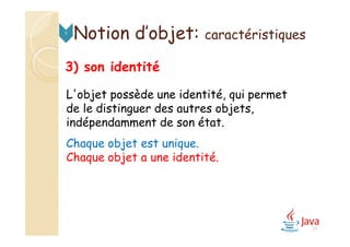 Notion d’objet: caractéristiques5
3) son identité
L'objet possède une identité, qui permet
de le distinguer des autres objets,
indépendamment de son état.
Chaque objet est unique.
Chaque objet a une identité.
27
 