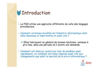 Introduction
 La POO utilise une approche différente de celle des langages
procéduraux.
 Comment certaines sociétés de l’industrie informatique sont-
elles devenues si importantes et aussi vite ?
 Elles fabriquent en général de bonnes machines, vendues à
prix bas, dans une période où il existe une demande.
 Comment ont-elles pu construire tant de modèles aussi
rapidement, et comment ont-elles répondu aussi vite aux
changements que subit le marché de la micro-informatique ?
1
3
 