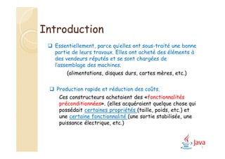 Introduction
 Essentiellement, parce qu’elles ont sous-traité une bonne
partie de leurs travaux. Elles ont acheté des éléments à
des vendeurs réputés et se sont chargées de
l’assemblage des machines.
(alimentations, disques durs, cartes mères, etc.)
 Production rapide et réduction des coûts.
Ces constructeurs achetaient des «fonctionnalités
préconditionnées». (elles acquéraient quelque chose qui
possédait certaines propriétés (taille, poids, etc.) et
une certaine fonctionnalité (une sortie stabilisée, une
puissance électrique, etc.)
4
 