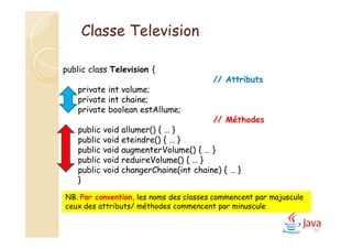 40
public class Television {
// Attributs
private int volume;
private int chaine;
private boolean estAllume;
// Méthodes
public void allumer() { … }
public void eteindre() { … }
public void augmenterVolume() { … }
public void reduireVolume() { … }
public void changerChaine(int chaine) { … }
}
NB. Par convention, les noms des classes commencent par majuscule
ceux des attributs/ méthodes commencent par minuscule
Classe Television
 