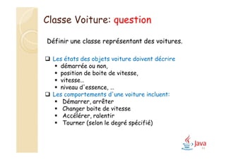 44
Définir une classe représentant des voitures.
 Les états des objets voiture doivent décrire
 démarrée ou non,
 position de boite de vitesse,
 vitesse…
 niveau d'essence, …
 Les comportements d'une voiture incluent:
 Démarrer, arrêter
 Changer boite de vitesse
 Accélérer, ralentir
 Tourner (selon le degré spécifié)
Classe Voiture: question
 