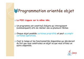 Programmation orientée objet
 La POO s’appuie sur la même idée.
 Un programme est constitué d’objets qui interagissent
(communiquent) afin de réaliser une ou plusieurs tâches.
 Chaque objet possède certaines propriétés et peut accomplir
certaines opérations.
 C’est le temps et les fonctionnalités disponibles qui décideront
du fait que vous construisez un objet ou que vous utilisez un
autre disponible.
2
5
 
