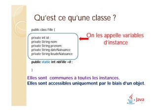 Qu’est ce qu’une classe ?
public class Fille {
private int id ;
private String nom;
private String prenom;
private String dateNaissance;
private String lieudeNaissance;
public static int nbFille =0 ;
}
Elles sont communes à toutes les instances.
Elles sont accessibles uniquement par le biais d’un objet.
On les appelle variables
d’instance
51
 