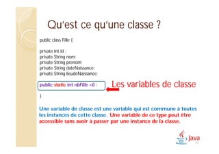 Qu’est ce qu’une classe ?
public class Fille {
private int id ;
private String nom;
private String prenom;
private String dateNaissance;
private String lieudeNaissance;
public static int nbFille =0 ;
}
Les variables de classe
Une variable de classe est une variable qui est commune à toutes
les instances de cette classe. Une variable de ce type peut être
accessible sans avoir à passer par une instance de la classe.
52
 
