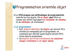 Programmation orientée objet2
 La POO propose une méthodologie de programmation
centrée sur les objets. Où un objet peut être vu
comme une entité regroupant un ensemble de données
et de méthodes de traitement.
 Le programmeur
 Doit d’abord identifier les objets qui doivent être
utilisés (ou manipulés) par le programme: on
commence par décider quels objets doivent être
inclus dans le programme.
 Va ensuite, écrire les traitements, en associant
chaque traitement à un objet donné.
6
 