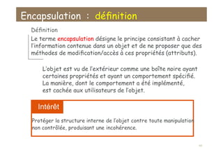 Encapsulation : déﬁnition
Déﬁnition
Le terme encapsulation désigne le principe consistant à cacher
l’information contenue dans un objet et de ne proposer que des
méthodes de modiﬁcation/accès à ces propriétés (attributs).
L’objet est vu de l’extérieur comme une boîte noire ayant
certaines propriétés et ayant un comportement spéciﬁé.
La manière, dont le comportement a été implémenté,
est cachée aux utilisateurs de l’objet.
Intérêt
Protéger la structure interne de l’objet contre toute manipulation
non contrôlée, produisant une incohérence.
66
 