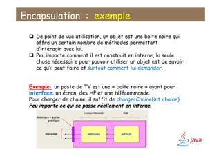 Encapsulation : exemple
 De point de vue utilisation, un objet est une boite noire qui
offre un certain nombre de méthodes permettant
d’interagir avec lui.
 Peu importe comment il est construit en interne, la seule
chose nécessaire pour pouvoir utiliser un objet est de savoir
ce qu’il peut faire et surtout comment lui demander.
Exemple: un poste de TV est une « boite noire » ayant pour
interface: un écran, des HP et une télécommande.
Pour changer de chaine, il suffit de changerChaine(int chaine)
Peu importe ce qui se passe réellement en interne.
67
 