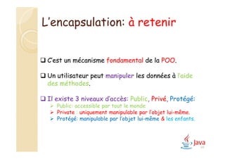 L’encapsulation: à retenir
 C’est un mécanisme fondamental de la POO.
 Un utilisateur peut manipuler les données à l’aide
des méthodes.
 Il existe 3 niveaux d’accès: Public, Privé, Protégé:
 Public: accessible par tout le monde
 Private : uniquement manipulable par l’objet lui-même.
 Protégé: manipulable par l’objet lui-même & les enfants.
69
 