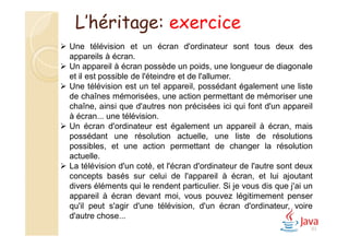 83
 Une télévision et un écran d'ordinateur sont tous deux des
appareils à écran.
 Un appareil à écran possède un poids, une longueur de diagonale
et il est possible de l'éteindre et de l'allumer.
 Une télévision est un tel appareil, possédant également une liste
de chaînes mémorisées, une action permettant de mémoriser une
chaîne, ainsi que d'autres non précisées ici qui font d'un appareil
à écran... une télévision.
 Un écran d'ordinateur est également un appareil à écran, mais
possédant une résolution actuelle, une liste de résolutions
possibles, et une action permettant de changer la résolution
actuelle.
 La télévision d'un coté, et l'écran d'ordinateur de l'autre sont deux
concepts basés sur celui de l'appareil à écran, et lui ajoutant
divers éléments qui le rendent particulier. Si je vous dis que j'ai un
appareil à écran devant moi, vous pouvez légitimement penser
qu'il peut s'agir d'une télévision, d'un écran d'ordinateur, voire
d'autre chose...
L’héritage: exercice
 