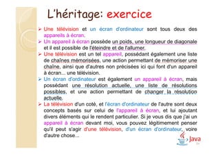 84
 Une télévision et un écran d'ordinateur sont tous deux des
appareils à écran.
 Un appareil à écran possède un poids, une longueur de diagonale
et il est possible de l'éteindre et de l'allumer.
 Une télévision est un tel appareil, possédant également une liste
de chaînes mémorisées, une action permettant de mémoriser une
chaîne, ainsi que d'autres non précisées ici qui font d'un appareil
à écran... une télévision.
 Un écran d'ordinateur est également un appareil à écran, mais
possédant une résolution actuelle, une liste de résolutions
possibles, et une action permettant de changer la résolution
actuelle.
 La télévision d'un coté, et l'écran d'ordinateur de l'autre sont deux
concepts basés sur celui de l'appareil à écran, et lui ajoutant
divers éléments qui le rendent particulier. Si je vous dis que j'ai un
appareil à écran devant moi, vous pouvez légitimement penser
qu'il peut s'agir d'une télévision, d'un écran d'ordinateur, voire
d'autre chose...
L’héritage: exercice
 