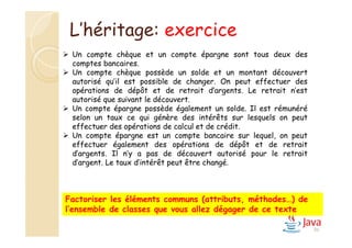 86
Factoriser les éléments communs (attributs, méthodes…) de
l’ensemble de classes que vous allez dégager de ce texte
L’héritage: exercice
 Un compte chèque et un compte épargne sont tous deux des
comptes bancaires.
 Un compte chèque possède un solde et un montant découvert
autorisé qu’il est possible de changer. On peut effectuer des
opérations de dépôt et de retrait d’argents. Le retrait n’est
autorisé que suivant le découvert.
 Un compte épargne possède également un solde. Il est rémunéré
selon un taux ce qui génère des intérêts sur lesquels on peut
effectuer des opérations de calcul et de crédit.
 Un compte épargne est un compte bancaire sur lequel, on peut
effectuer également des opérations de dépôt et de retrait
d’argents. Il n’y a pas de découvert autorisé pour le retrait
d’argent. Le taux d’intérêt peut être changé.
 