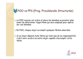  La POO inverse cet ordre et place les données au premier plan
avant de déterminer l’algorithme qui sera employé pour opérer
sur ces données.
 En POO, chaque objet accomplit quelques tâches associées.
 Si un objet dépend d’une tâche qui n’est pas de sa responsabilité,
il doit avoir accès à un autre objet capable d’accomplir cette
tâche.
3
9
POO vs PPS (Prog. Procédurale Structurée)
 