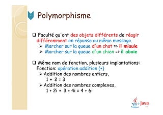 94
Polymorphisme9
 Faculté qu'ont des objets différents de réagir
différemment en réponse au même message.
 Marcher sur la queue d'un chat => il miaule
 Marcher sur la queue d'un chien => il aboie
 Même nom de fonction, plusieurs implantations:
Fonction: opération addition (+)
Addition des nombres entiers,
1 + 2 = 3
Addition des nombres complexes,
1 + 2i + 3 + 4i = 4 + 6i
 