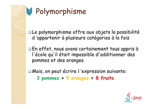 95
Polymorphisme9
 Le polymorphisme offre aux objets la possibilité
d ’appartenir à plusieurs catégories à la fois
 En effet, nous avons certainement tous appris à
l'école qu'il était impossible d'additionner des
pommes et des oranges
 Mais, on peut écrire l ’expression suivante:
3 pommes + 5 oranges = 8 fruits
 