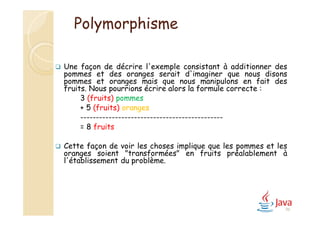 96
Polymorphisme
 Une façon de décrire l'exemple consistant à additionner des
pommes et des oranges serait d'imaginer que nous disons
pommes et oranges mais que nous manipulons en fait des
fruits. Nous pourrions écrire alors la formule correcte :
3 (fruits) pommes
+ 5 (fruits) oranges
---------------------------------------------
= 8 fruits
 Cette façon de voir les choses implique que les pommes et les
oranges soient "transformées" en fruits préalablement à
l'établissement du problème.
 