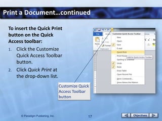 Print a Document…continued

 To insert the Quick Print
 button on the Quick
 Access toolbar:
 1. Click the Customize
     Quick Access Toolbar
     button.
 2. Click Quick Print at
     the drop-down list.
                                    Customize Quick
                                    Access Toolbar
                                    button



      © Paradigm Publishing, Inc.                 17   Objectives
 