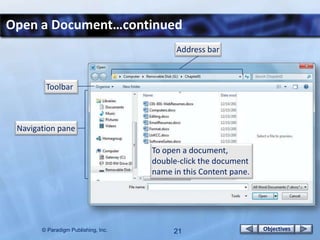 Open a Document…continued
                                           Address bar



        Toolbar



 Navigation pane

                                     To open a document,
                                     double-click the document
                                     name in this Content pane.




       © Paradigm Publishing, Inc.        21                      Objectives
 