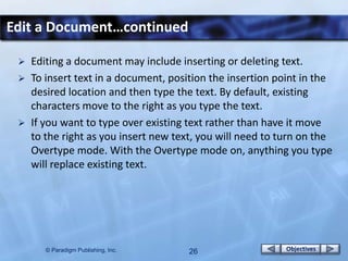 Edit a Document…continued

    Editing a document may include inserting or deleting text.
    To insert text in a document, position the insertion point in the
     desired location and then type the text. By default, existing
     characters move to the right as you type the text.
    If you want to type over existing text rather than have it move
     to the right as you insert new text, you will need to turn on the
     Overtype mode. With the Overtype mode on, anything you type
     will replace existing text.




        © Paradigm Publishing, Inc.    26                   Objectives
 