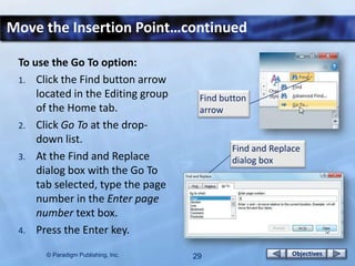 Move the Insertion Point…continued

 To use the Go To option:
 1. Click the Find button arrow
     located in the Editing group     Find button
     of the Home tab.                 arrow
 2. Click Go To at the drop-
     down list.
                                             Find and Replace
 3. At the Find and Replace                  dialog box
     dialog box with the Go To
     tab selected, type the page
     number in the Enter page
     number text box.
 4. Press the Enter key.

       © Paradigm Publishing, Inc.   29                    Objectives
 