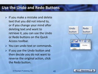 Use the Undo and Redo Buttons

    If you make a mistake and delete
     text that you did not intend to,
     or if you change your mind after
     deleting text and want to                 Undo       Redo
                                               button     button
     retrieve it, you can use the Undo
     or Redo buttons on the Quick
     Access toolbar.
    You can undo text or commands.
    If you use the Undo button and
     then decide you do not want to
     reverse the original action, click
     the Redo button.

        © Paradigm Publishing, Inc.       40            Objectives
 