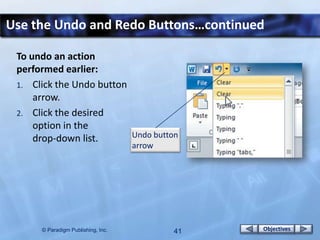 Use the Undo and Redo Buttons…continued

 To undo an action
 performed earlier:
 1. Click the Undo button
     arrow.
 2. Click the desired
     option in the
     drop-down list.      Undo button
                                    arrow




      © Paradigm Publishing, Inc.           41   Objectives
 