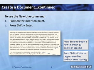 Create a Document…continued

 To use the New Line command:
 1. Position the insertion point.
 2. Press Shift + Enter.




                                        Press Enter to begin a
                                        new line with 10
                                        points of spacing.

                                        Press Shift + Enter to
                                        begin a new line
                                        without extra spacing.

      © Paradigm Publishing, Inc.   9               Objectives
 