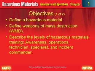 Objectives (1 of 2)
• Define a hazardous material.
• Define weapons of mass destruction
(WMD).
• Describe the levels of hazardous materials
training: Awareness, operations,
technician, specialist, and incident
commander.
1
 