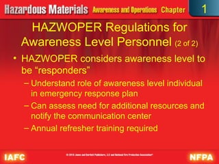 • HAZWOPER considers awareness level to
be “responders”
– Understand role of awareness level individual
in emergency response plan
– Can assess need for additional resources and
notify the communication center
– Annual refresher training required
HAZWOPER Regulations for
Awareness Level Personnel (2 of 2)
1
 
