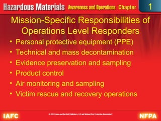 Mission-Specific Responsibilities of
Operations Level Responders
• Personal protective equipment (PPE)
• Technical and mass decontamination
• Evidence preservation and sampling
• Product control
• Air monitoring and sampling
• Victim rescue and recovery operations
1
 