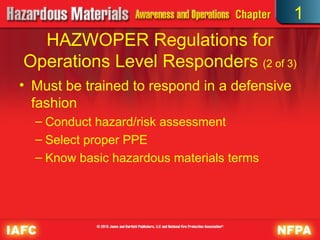• Must be trained to respond in a defensive
fashion
– Conduct hazard/risk assessment
– Select proper PPE
– Know basic hazardous materials terms
HAZWOPER Regulations for
Operations Level Responders (2 of 3)
1
 